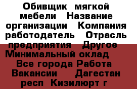 Обивщик. мягкой мебели › Название организации ­ Компания-работодатель › Отрасль предприятия ­ Другое › Минимальный оклад ­ 1 - Все города Работа » Вакансии   . Дагестан респ.,Кизилюрт г.